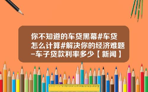 你不知道的车贷黑幕#车贷怎么计算#解决你的经济难题-车子贷款利率多少【新闻】.