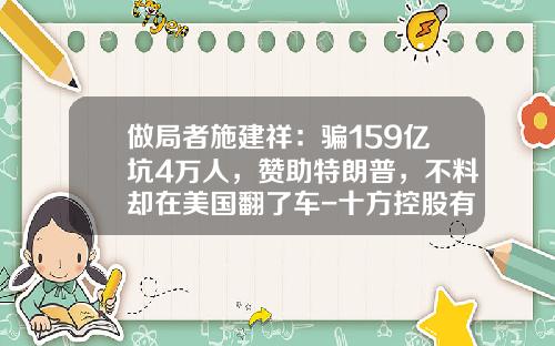 做局者施建祥:骗159亿坑4万人,赞助特朗普,不料却在美国翻了车-十方控股有限公司