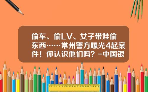 偷车、偷LV、女子带娃偷东西……常州警方曝光4起案件！你认识他们吗？-中国银行股份有限公司常州花园支行