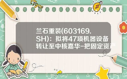 兰石重装(603169.SH):拟将47项机器设备转让至中核嘉华-把固定资产卖给子公司