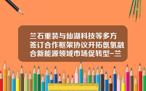 兰石重装与仙湖科技等多方签订合作框架协议开拓氨氢融合新能源领域市场促转型-兰石重装股票最新资讯