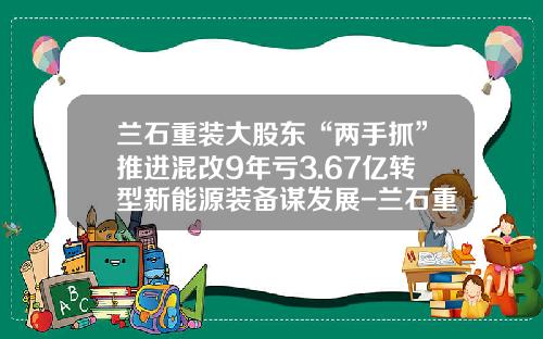 兰石重装大股东“两手抓”推进混改9年亏3.67亿转型新能源装备谋发展-兰石重装发行价多少