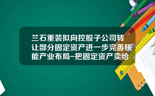 兰石重装拟向控股子公司转让部分固定资产进一步完善核能产业布局-把固定资产卖给子公司