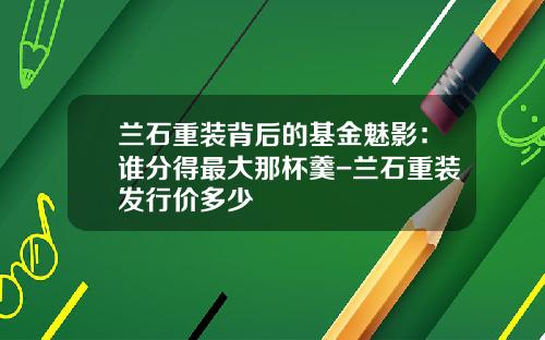 兰石重装背后的基金魅影:谁分得最大那杯羹-兰石重装发行价多少