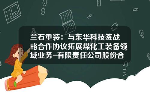兰石重装:与东华科技签战略合作协议拓展煤化工装备领域业务-有限责任公司股份合作协议
