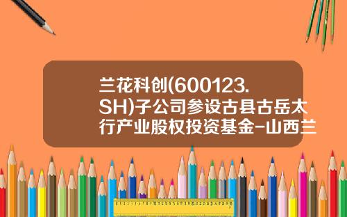 兰花科创(600123.SH)子公司参设古县古岳太行产业股权投资基金-山西兰花焦煤有限公司