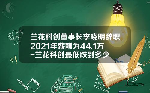 兰花科创董事长李晓明辞职2021年薪酬为44.1万-兰花科创最低跌到多少
