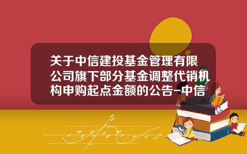 关于中信建投基金管理有限公司旗下部分基金调整代销机构申购起点金额的公告-中信基金官网