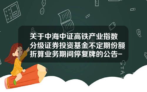关于中海中证高铁产业指数分级证券投资基金不定期份额折算业务期间停复牌的公告-中海中证高铁哪个公司