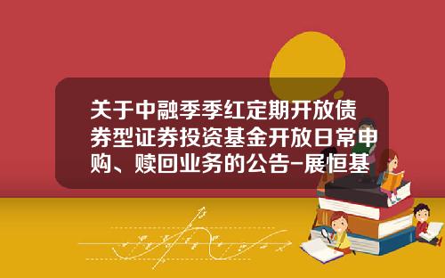 关于中融季季红定期开放债券型证券投资基金开放日常申购、赎回业务的公告-展恒基金官网