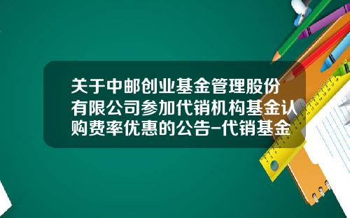 关于中邮创业基金管理股份有限公司参加代销机构基金认购费率优惠的公告-代销基金管理