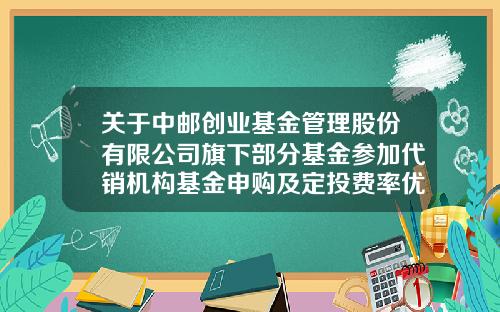 关于中邮创业基金管理股份有限公司旗下部分基金参加代销机构基金申购及定投费率优惠活动的公告-中邮基金公司官方网站