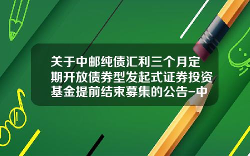 关于中邮纯债汇利三个月定期开放债券型发起式证券投资基金提前结束募集的公告-中邮纯债基金