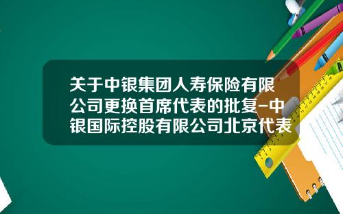 关于中银集团人寿保险有限公司更换首席代表的批复-中银国际控股有限公司北京代表处