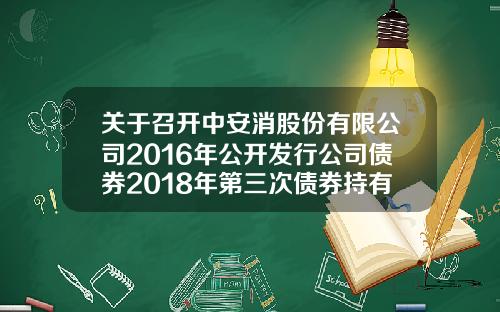 关于召开中安消股份有限公司2016年公开发行公司债券2018年第三次债券持有人会议的通知-中安消有多少人
