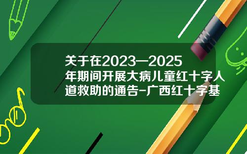 关于在2023—2025年期间开展大病儿童红十字人道救助的通告-广西红十字基金会