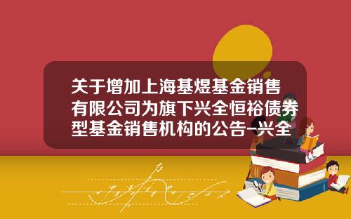 关于增加上海基煜基金销售有限公司为旗下兴全恒裕债券型基金销售机构的公告-兴全基金如何开户