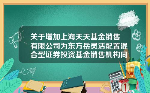 关于增加上海天天基金销售有限公司为东方岳灵活配置混合型证券投资基金销售机构同时开通定期定额投资、转换业务的公告-1234567天天基金