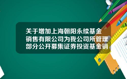 关于增加上海朝阳永续基金销售有限公司为我公司所管理部分公开募集证券投资基金销售机构的公告-上海朝阳永续投资顾问有限公司