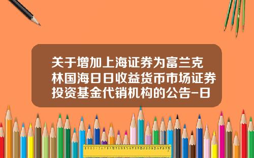 关于增加上海证券为富兰克林国海日日收益货币市场证券投资基金代销机构的公告-日日基金