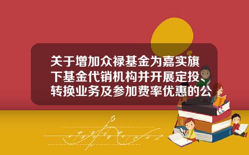 关于增加众禄基金为嘉实旗下基金代销机构并开展定投、转换业务及参加费率优惠的公告-众禄基金电话