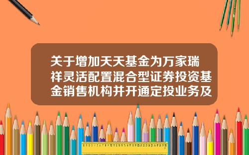 关于增加天天基金为万家瑞祥灵活配置混合型证券投资基金销售机构并开通定投业务及参加其费率优惠的公告-天天基金网怎么开户