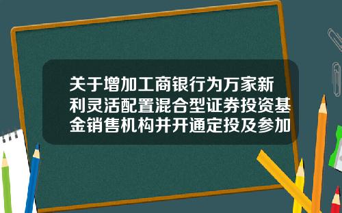 关于增加工商银行为万家新利灵活配置混合型证券投资基金销售机构并开通定投及参加费率优惠活动的公告-工商银行基金定投