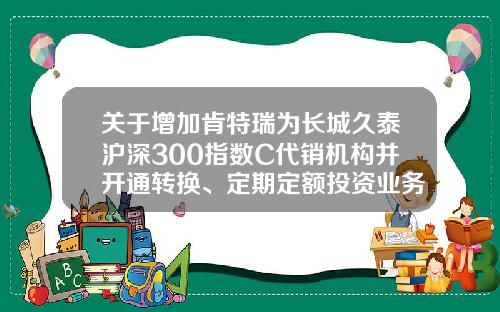 关于增加肯特瑞为长城久泰沪深300指数C代销机构并开通转换、定期定额投资业务的公告-长城久泰基金
