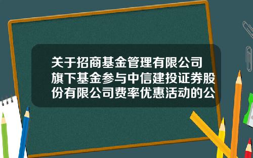 关于招商基金管理有限公司旗下基金参与中信建投证券股份有限公司费率优惠活动的公告-招商基金管理有限公司网站
