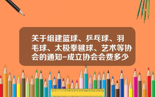 关于组建篮球、乒乓球、羽毛球、太极拳毽球、艺术等协会的通知-成立协会会费多少钱