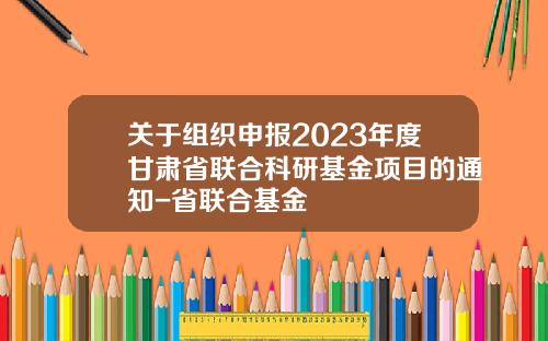 关于组织申报2023年度甘肃省联合科研基金项目的通知-省联合基金