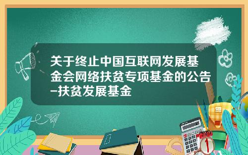 关于终止中国互联网发展基金会网络扶贫专项基金的公告-扶贫发展基金