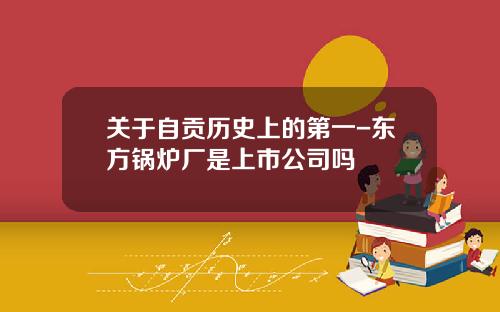 关于自贡历史上的第一-东方锅炉厂是上市公司吗