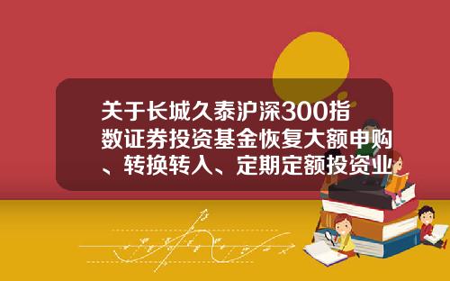 关于长城久泰沪深300指数证券投资基金恢复大额申购、转换转入、定期定额投资业务的公告-长城久泰基金