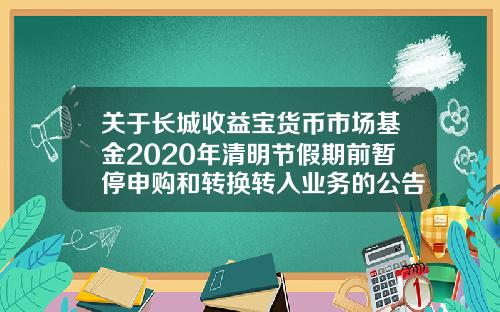 关于长城收益宝货币市场基金2020年清明节假期前暂停申购和转换转入业务的公告-长城货币基金a