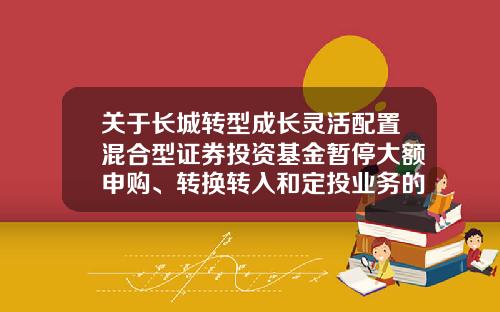 关于长城转型成长灵活配置混合型证券投资基金暂停大额申购、转换转入和定投业务的公告-怎么取消基金定投申购