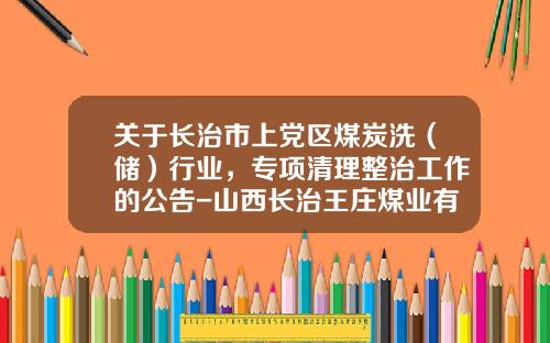 关于长治市上党区煤炭洗（储）行业，专项清理整治工作的公告-山西长治王庄煤业有限公司
