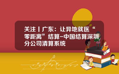 关注丨广东:让异地就医“零距离”结算-中国结算深圳分公司清算系统