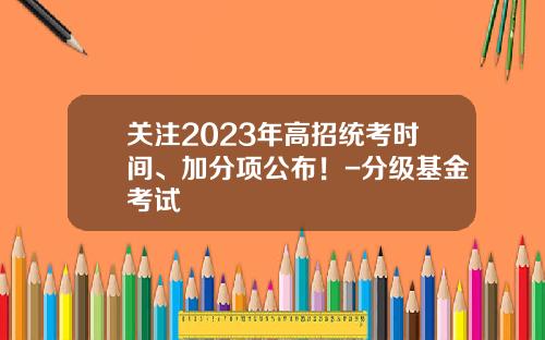 关注2023年高招统考时间、加分项公布!-分级基金考试