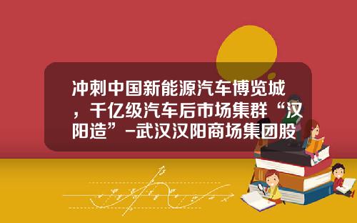 冲刺中国新能源汽车博览城,千亿级汽车后市场集群“汉阳造”-武汉汉阳商场集团股份公司