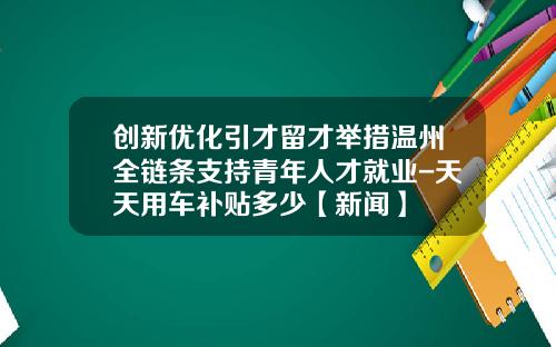 创新优化引才留才举措温州全链条支持青年人才就业-天天用车补贴多少【新闻】