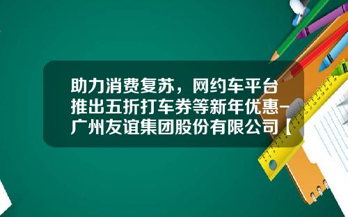 助力消费复苏，网约车平台推出五折打车券等新年优惠-广州友谊集团股份有限公司【新闻】