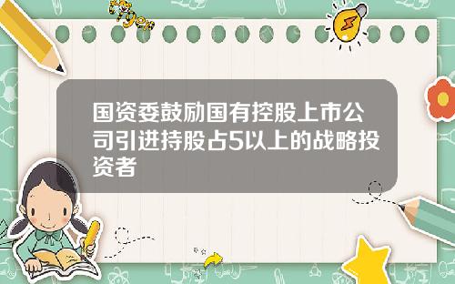 国资委鼓励国有控股上市公司引进持股占5以上的战略投资者