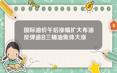 国际油价午后涨幅扩大布油反弹逾8三桶油集体大涨