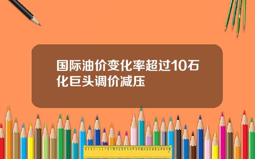 国际油价变化率超过10石化巨头调价减压