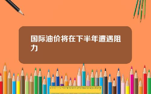 国际油价将在下半年遭遇阻力