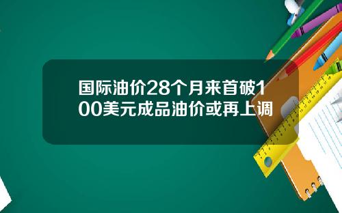 国际油价28个月来首破100美元成品油价或再上调