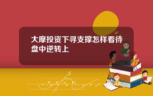 大摩投资下寻支撑怎样看待盘中逆转上