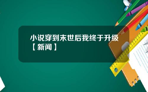 小说穿到末世后我终于升级【新闻】