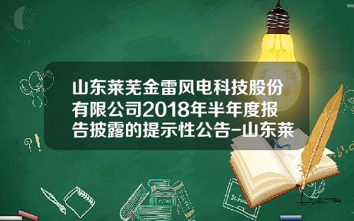 山东莱芜金雷风电科技股份有限公司2018年半年度报告披露的提示性公告-山东莱芜金雷风电科技公司